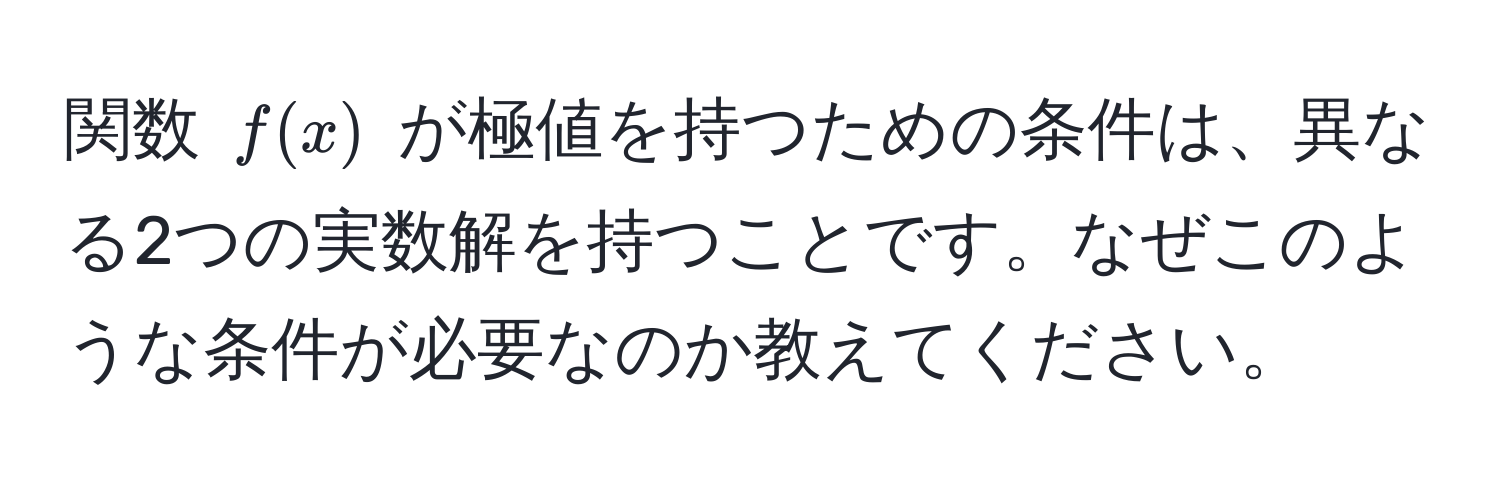 関数 $f(x)$ が極値を持つための条件は、異なる2つの実数解を持つことです。なぜこのような条件が必要なのか教えてください。