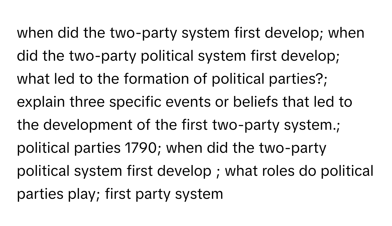 when did the two-party system first develop; when did the two-party political system first develop; what led to the formation of political parties?; explain three specific events or beliefs that led to the development of the first two-party system.; political parties 1790; when did the two-party political system first develop ; what roles do political parties play; first party system