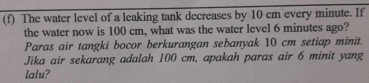 The water level of a leaking tank decreases by 10 cm every minute. If 
the water now is 100 cm, what was the water level 6 minutes ago? 
Paras air tangki bocor berkurangan sebanyak 10 cm setiap minit. 
Jika air sekarang adalah 100 cm, apakah paras air 6 minit yang 
lalu?