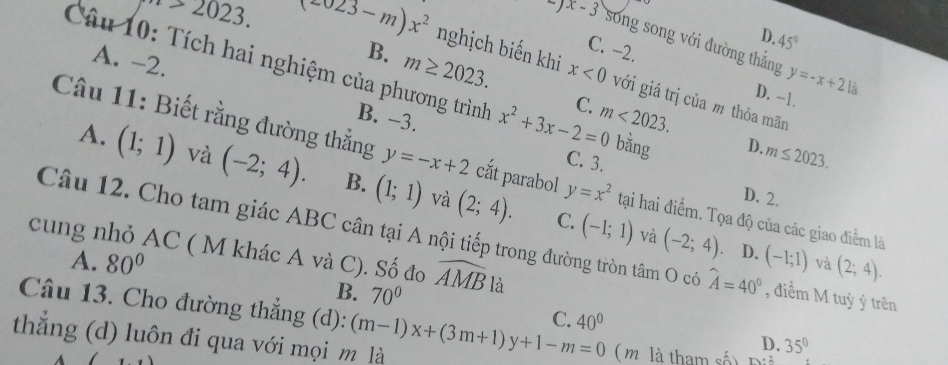 2023. (2023-m)x^2
D.
)x-3 song song với đường thắng
C. -2.
45°
A. -2.
B. m≥ 2023.
y=-x+21a
Câu 10: Tích hai nghiệm của phương trình x^2+3x-2=0 bằng
nghịch biến khi x<0</tex> với giá trị của m thỏa mãn

D. -1.
C. m<2023</tex>.
B. -3.
D.
C. 3.
m≤ 2023.
A. (1;1) và (-2;4). B. (1;1) (2;4). 
Câu 11: Biết rằng đường thẳng y=-x+2 cắt parabol y=x^2 tại hai điểm. Tọa độ của các giao điểm là
và D. 2.
C. (-1;1) và (-2;4) D.
Câu 12. Cho tam giác ABC cân tại A nội tiếp trong đường tròn tâm O có widehat A=40° , điểm M tuỳ ý trên
cung nhỏ AC ( M khác A và C). Số đo widehat AMB là
A. 80° (-1;1) và (2;4).
B. 70°
C. 40°
Câu 13. Cho đường thẳng (d): (m-1)x+(3m+1)y+1-m=0 ( m là tham số) D· 2
thắng (d) luôn đi qua với mọi m là
D. 35^0