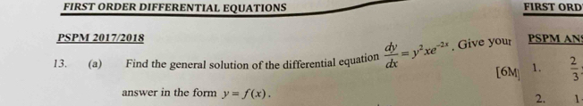 FIRST ORDER DIFFERENTIAL EQUATIONS FIRST ORD
PSPM 2017/2018
13. . (a) Find the general solution of the differential equation  dy/dx =y^2xe^(-2x). Give your PSPM AN
[6M] 1.  2/3 
answer in the form y=f(x). 2. 1