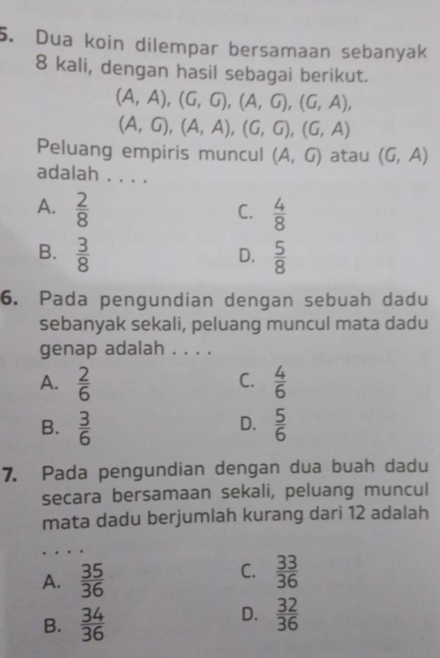 Dua koin dilempar bersamaan sebanyak
8 kali, dengan hasil sebagai berikut.
(A,A), (G,G), (A,G), (G,A),
(A,G), (A,A), (G,G), (G,A)
Peluang empiris muncul (A,G) atau (G,A)
adalah . . . .
A.  2/8 
C.  4/8 
B.  3/8   5/8 
D.
6. Pada pengundian dengan sebuah dadu
sebanyak sekali, peluang muncul mata dadu
genap adalah . . . .
A.  2/6   4/6 
C.
B.  3/6   5/6 
D.
7. Pada pengundian dengan dua buah dadu
secara bersamaan sekali, peluang muncul
mata dadu berjumlah kurang dari 12 adalah
A.  35/36 
C.  33/36 
B.  34/36 
D.  32/36 