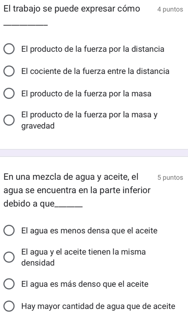 El trabajo se puede expresar cómo 4 puntos
_
El producto de la fuerza por la distancia
El cociente de la fuerza entre la distancia
El producto de la fuerza por la masa
El producto de la fuerza por la masa y
gravedad
En una mezcla de agua y aceite, el 5 puntos
agua se encuentra en la parte inferior
debido a que_
El agua es menos densa que el aceite
El agua y el aceite tienen la misma
densidad
El agua es más denso que el aceite
Hay mayor cantidad de agua que de aceite