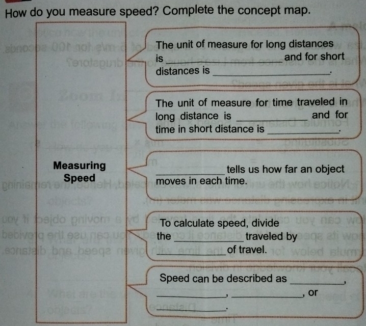 How do you measure speed? Complete the concept map. 
The unit of measure for long distances 
is _and for short 
distances is_ 
The unit of measure for time traveled in 
long distance is _and for 
time in short distance is_ 
. 
Measuring _tells us how far an object 
Speed moves in each time. 
To calculate speed, divide 
the _traveled by 
_of travel. 
Speed can be described as_ 
_' _, or 
_.