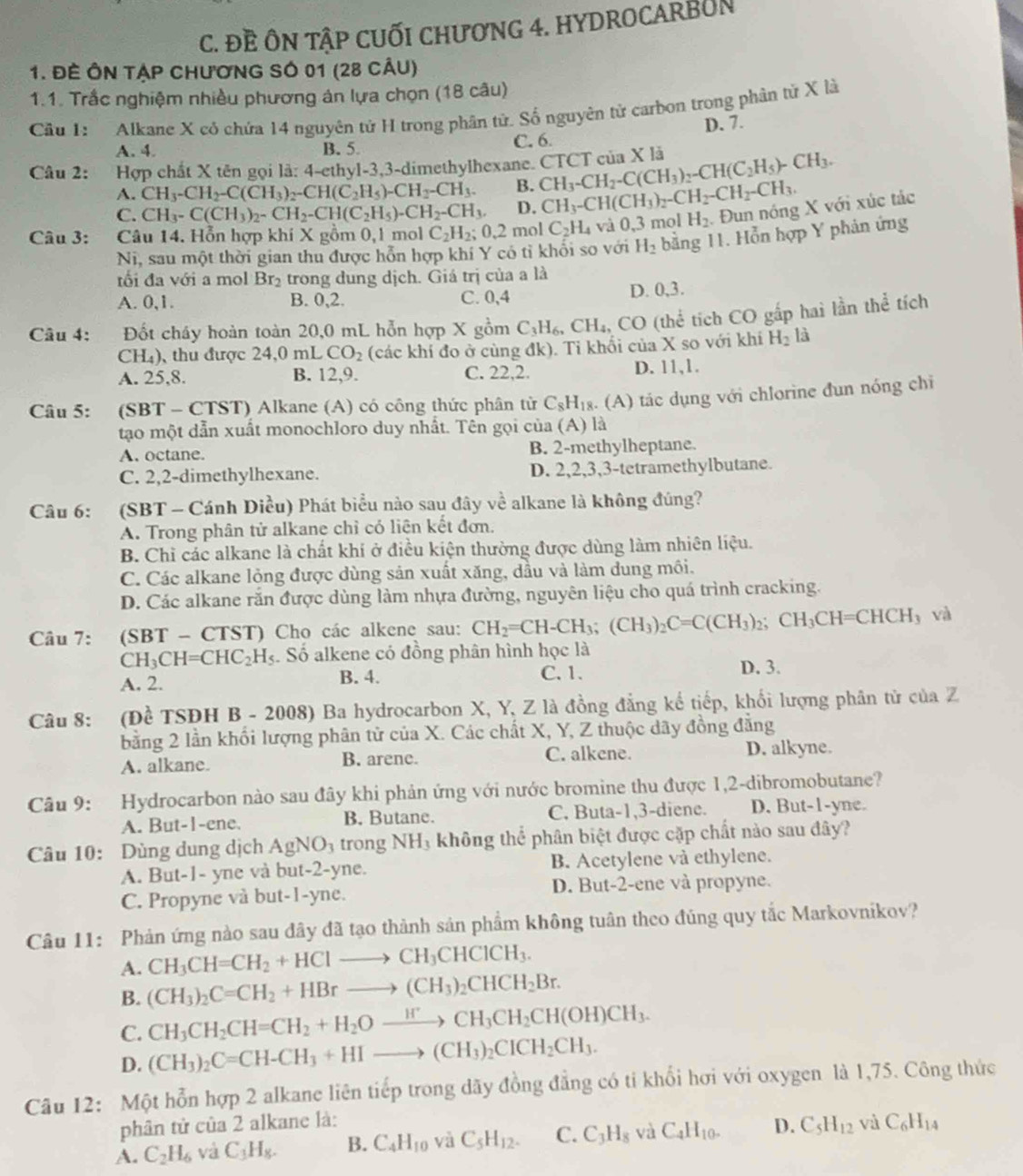 Đề ÔN TậP CUỐI CHươNG 4. HYDROCARBUN
1. ĐE ÔN TẠP ChươNG SÓ 01 (28 cÂU)
1.1. Trắc nghiệm nhiều phương án lựa chọn (18 câu)
Câu 1: Alkane X có chứa 14 nguyên tử H trong phân tử. Số nguyên tử carbon trong phân tử X là
A. 4. B. 5. C. 6. D. 7.
Câu 2: Hợp chất X tên gọi là: 4-ethyl-3,3-dimethylhexane. CTCT của X là CH_3-CH_2-C(CH_3)_2-CH(C_2H_5)-CH_3.
A. CH_3-CH_2-C(CH_3)_2-CH(C_2H_5)-CH_2-CH_3. B.
C. CH_3-C(CH_3)_2-CH_2-CH(C_2H_5)-CH_2-CH_3, D. CH_3-CH(CH_3)_2-CH_2-CH_2-CH_3.
Câu 3: ~  Câu 14. Hỗn hợp khí X gồm 0,1 mol C_2H_2;0.2 mol C_2H_4 và 0,3 mol H_2 Đun nóng X với xúc tác
Ni, sau một thời gian thu được hỗn hợp khí Y có tỉ khối so với H_2 bằng 11. Hỗn hợp Y phản ứng
ối đa với a mol Br_2 trong dung dịch. Giá trị của a là
A. 0,1. B. 0,2. C. 0,4 D. 0,3.
Câu 4: Đốt cháy hoàn toàn 20,0 mL hỗn hợp X gồm C_3H_6,CH_4,CO (thể tích CO gấp hai lần thể tích
CH₄), thu được 24,0 mL CO_2 (các khí đo ở cùng đk). Tỉ khối của X so với khí H_2la
A. 25,8. B. 12,9. C. 22,2. D. 11,1.
Câu 5: :(SBT - CTST) Alkane (A) có công thức phân tử C_8H_18. (A) tác dụng với chlorine đun nóng chỉ
tạo một dẫn xuất monochloro duy nhất. Tên gọi của (A) là
A. octane. B. 2-methylheptane.
C. 2,2-dimethylhexane. D. 2,2,3,3-tetramethylbutane.
Câu 6: :(SBT - Cánh Diều) Phát biểu nào sau đây về alkane là không đúng?
A. Trong phân tử alkane chỉ có liên kết đơn.
B. Chỉ các alkane là chất khí ở điều kiện thường được dùng làm nhiên liệu.
C. Các alkane lỏng được dùng sản xuất xăng, dầu và làm dung môi.
D. Các alkane rắn được dùng làm nhựa đường, nguyên liệu cho quá trình cracking.
Câu 7: (SBT - CTST) Cho các alkene sau: CH_2=CH-CH_3;(CH_3)_2C=C(CH_3)_2;CH_3CH=CHCH_3 và
( H_3CH=CHC_2H_5. Số alkene có đồng phân hình học là
A. 2. B. 4. C. 1. D. 3.
Câu 8: (Đề TSĐH B-2008) Ba hydrocarbon X, Y, Z là đồng đẳng kế tiếp, khối lượng phân tử của Z
bằng 2 lần khổi lượng phân tử của X. Các chất X, Y, Z thuộc dãy đồng đẳng
A. alkane. B. arene. C. alkene. D. alkyne.
Câu 9: Hydrocarbon nào sau đây khi phản ứng với nước bromine thu được 1,2-dibromobutane?
A. But-1-ene. B. Butane. C. Buta-1,3-diene. D. But-1-yne.
Câu 10: Dùng dung dịch AgNO_3 trong NH_3 không thể phân biệt được cặp chất nào sau đây?
A. But-1- yne và but-2-yne. B. Acetylene và ethylene.
C. Propyne và but-1-yne. D. But-2-ene và propyne.
Câu 11: Phản ứng nào sau đây đã tạo thành sản phẩm không tuân theo đúng quy tắc Markovnikov?
A. CH_3CH=CH_2+HClto CH_3CHClCH_3.
B. (CH_3)_2C=CH_2+HBrto (CH_3)_2CHCH_2Br.
CH_3CH_2CH=CH_2+H_2Oxrightarrow H^+CH_3CH_2CH(OH)CH_3.
C. (CH_3)_2C=CH-CH_3+HIto (CH_3)_2CICH_2CH_3.
D.
Câu 12: Một hỗn hợp 2 alkane liên tiếp trong dãy đồng đẳng có tỉ khổi hơi với oxygen là 1,75. Công thức
phân tử của 2 alkane là:
A. C_2H_6 và C_3H_8. B. C_4H_10 và C_5H_12. C. C_3H_8 và C_4H_10. D. C_5H_12 và C_6H_14