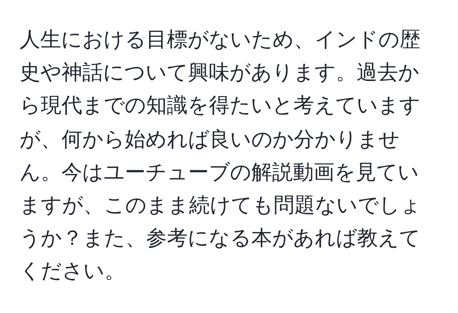 人生における目標がないため、インドの歴史や神話について興味があります。過去から現代までの知識を得たいと考えていますが、何から始めれば良いのか分かりません。今はユーチューブの解説動画を見ていますが、このまま続けても問題ないでしょうか？また、参考になる本があれば教えてください。