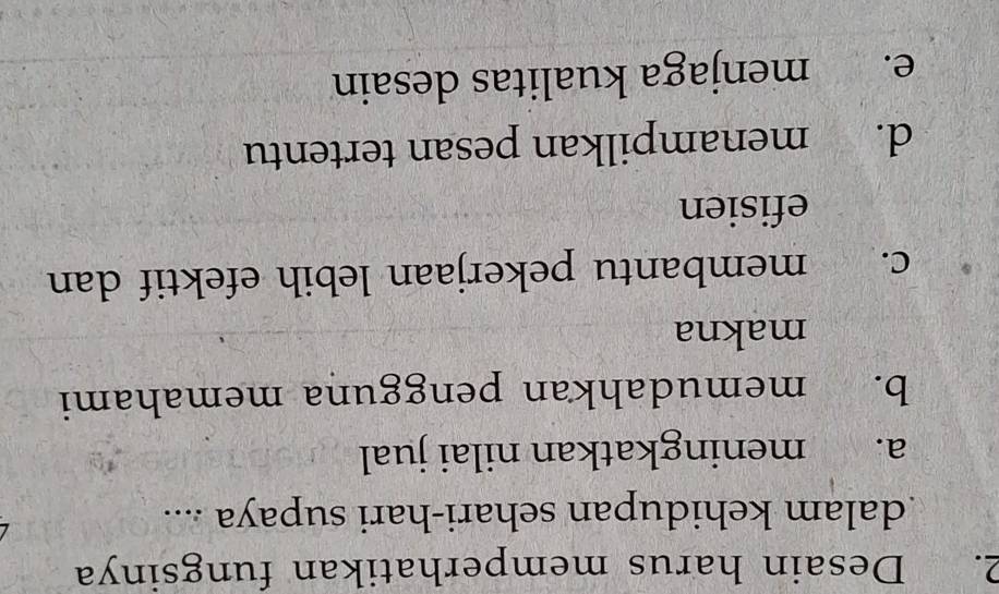 Desain harus memperhatikan fungsinya
dalam kehidupan sehari-hari supaya ....
a. meningkatkan nilai jual
b. memudahkan pengguna memahami
makna
C. membantu pekerjaan lebih efektif dan
efisien
d. menampilkan pesan tertentu
e. menjaga kualitas desain