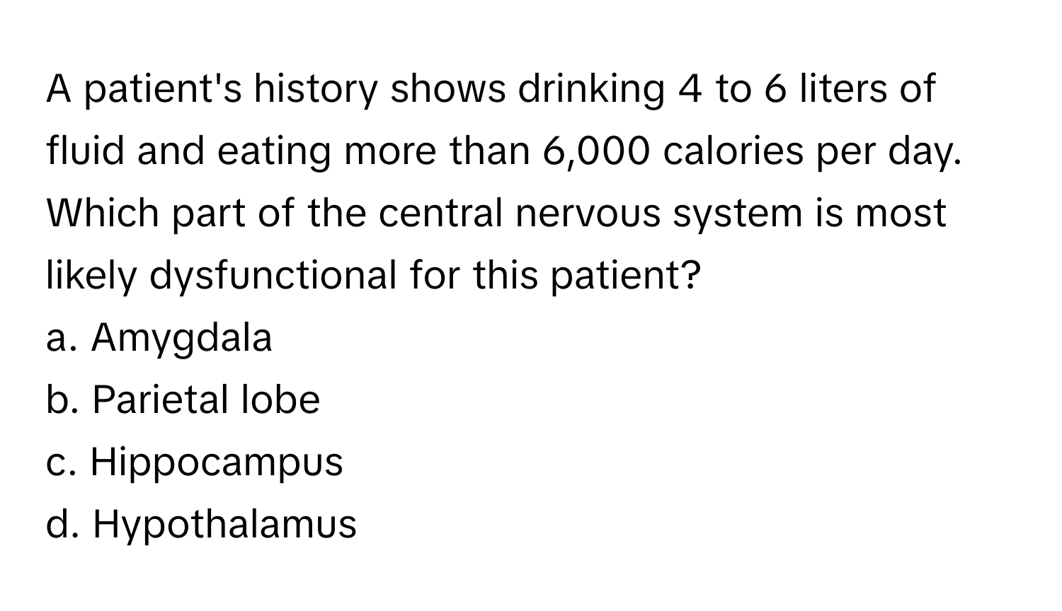 A patient's history shows drinking 4 to 6 liters of fluid and eating more than 6,000 calories per day. Which part of the central nervous system is most likely dysfunctional for this patient?

a. Amygdala
b. Parietal lobe
c. Hippocampus
d. Hypothalamus