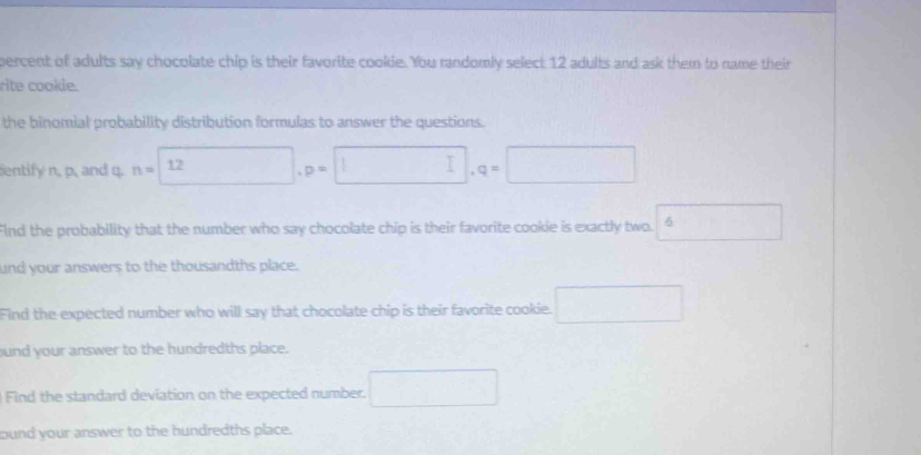 percent of adults say chocolate chip is their favorite cookie. You randomly select 12 adults and ask them to name their 
rite cookle. 
the binomial probability distribution formulas to answer the questions. 
entify n, p, and q. n=□ , p=□ , q=□
FInd the probability that the number who say chocolate chip is their favorite cookie is exactly two. □  
und your answers to the thousandths place. 
Find the expected number who will say that chocolate chip is their favorite cookie. □ 
und your answer to the hundredths place. 
Find the standard deviation on the expected number. □ 
bund your answer to the hundredths place.