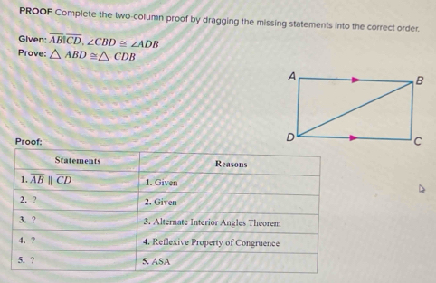 PROOF Complete the two-column proof by dragging the missing statements into the correct order. 
Given: overline ABoverline CD, ∠ CBD≌ ∠ ADB
Prove: △ ABD≌ △ CDB
Proof: 
Statements Reasons 
1. overline ABparallel overline CD 1. Given 
2. ? 2. Given 
3. ? 3. Alternate Interior Angles Theorem 
4. ? 4. Reflexive Property of Congruence 
5. ? 5. ASA