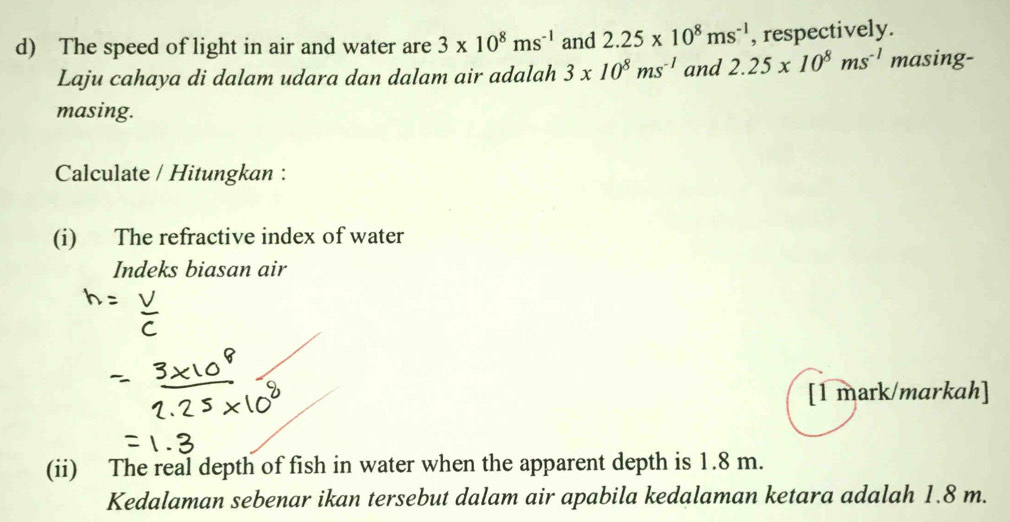 The speed of light in air and water are 3* 10^8ms^(-1) and 2.25* 10^8ms^(-1) , respectively. 
Laju cahaya di dalam udara dan dalam air adalah 3* 10^8ms^(-1) and 2.25* 10^8ms^(-1) masing- 
masing. 
Calculate / Hitungkan : 
(i) The refractive index of water 
Indeks biasan air 
[1 mark/markah] 
(ii) The real depth of fish in water when the apparent depth is 1.8 m. 
Kedalaman sebenar ikan tersebut dalam air apabila kedalaman ketara adalah 1.8 m.