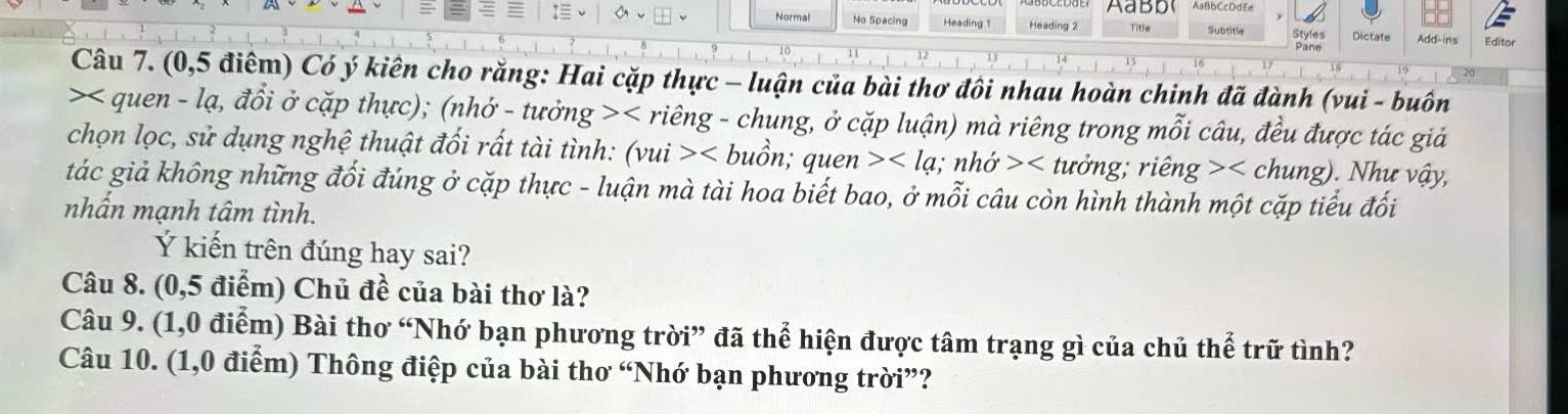 AaBb AaBbCcDdEe 
Normal No Spacing Heading 1 Heading 2 Title Subtitle Styles Dictate Add-ins Editor 
Pane 
Câu 7. (0,5 điểm) Có ý kiên cho rằng: Hai cặp thực - luận của bài thơ đôi nhau hoàn chinh đã đành (vui - buôn 
>< quen - lạ, đổi ở cặp thực); (nhớ - tưởng >< riêng - chung, ở cặp luận) mà riêng trong mỗi câu, đều được tác giả 
chọn lọc, sử dụng nghệ thuật đối rất tài tình:  (vui> puồn; quen tưởng; riên g> . Như vậy, 
tác giả không những đối đúng ở cặp thực - luận mà tài hoa biết bao, ở mỗi câu còn hình thành một cặp tiểu đối 
nhấn mạnh tâm tình. 
Ý kiến trên đúng hay sai? 
Câu 8. (0,5 điểm) Chủ đề của bài thơ là? 
Câu 9. (1,0 điểm) Bài thơ “Nhớ bạn phương trời” đã thể hiện được tâm trạng gì của chủ thể trữ tình? 
Câu 10. (1,0 điểm) Thông điệp của bài thơ “Nhớ bạn phương trời”?