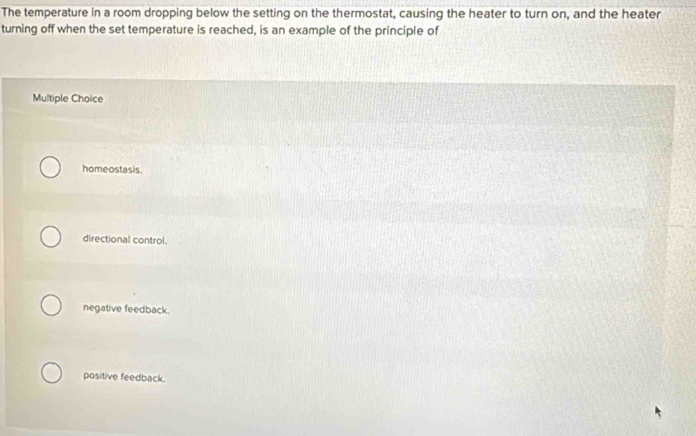 The temperature in a room dropping below the setting on the thermostat, causing the heater to turn on, and the heater
turning off when the set temperature is reached, is an example of the principle of
Multiple Choice
homeostasis.
directional control.
negative feedback.
positive feedback.