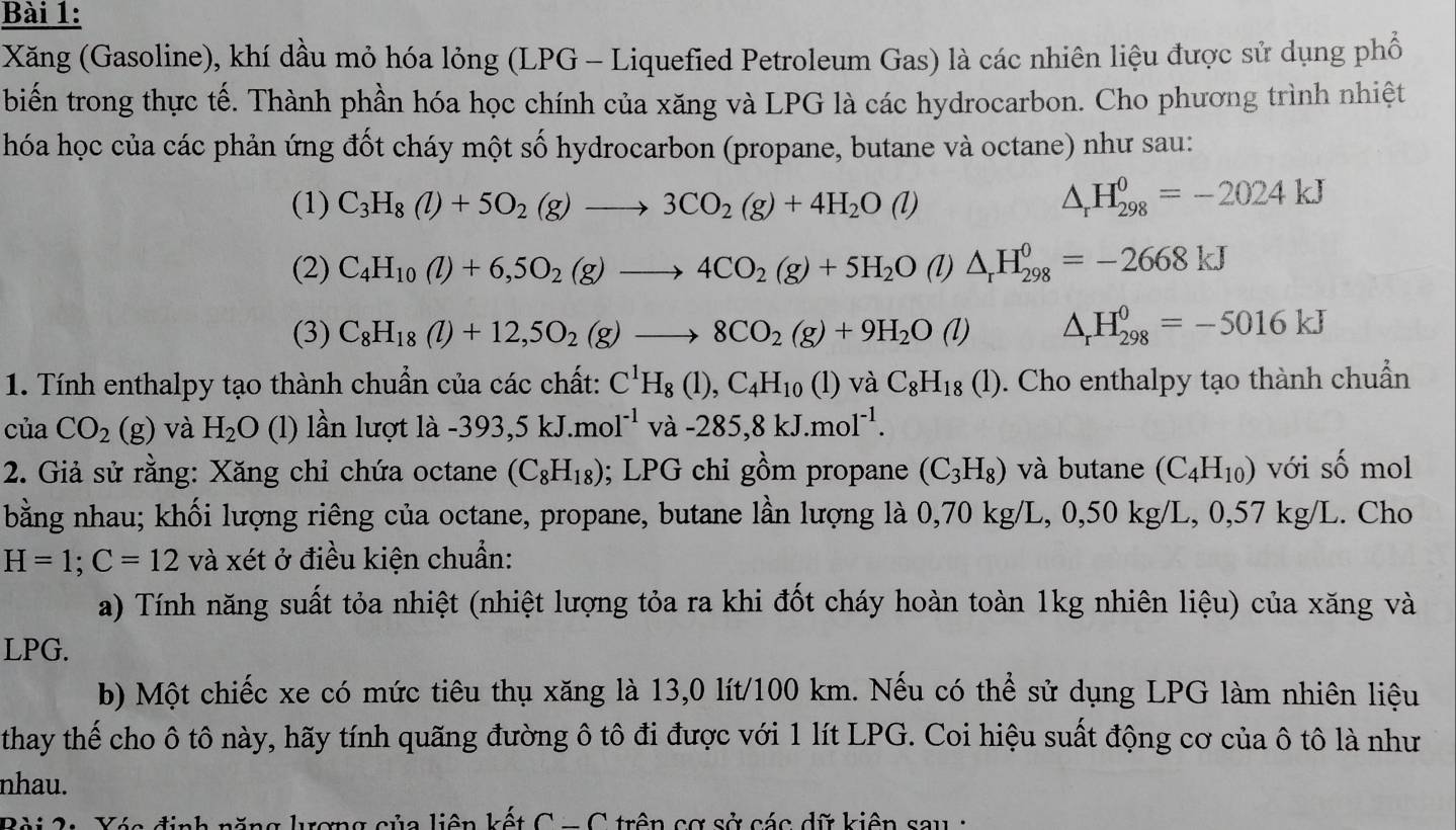 Xăng (Gasoline), khí dầu mỏ hóa lỏng (LPG - Liquefied Petroleum Gas) là các nhiên liệu được sử dụng phổ
biến trong thực tế. Thành phần hóa học chính của xăng và LPG là các hydrocarbon. Cho phương trình nhiệt
hóa học của các phản ứng đốt cháy một số hydrocarbon (propane, butane và octane) như sau:
(1) C_3H_8(l)+5O_2(g)to 3CO_2(g)+4H_2O(l) △ _rH_(298)^0=-2024kJ
(2) C_4H_10(l)+6,5O_2(g)to 4CO_2(g)+5H_2O (l) △ _rH_(298)^0=-2668kJ
(3) C_8H_18(l)+12,5O_2(g)to 8CO_2(g)+9H_2O(l) △ _rH_(298)^0=-5016kJ
1. Tính enthalpy tạo thành chuẩn của các chất: C^1H_8(1),C_4H_10 (1) vaC_8H_18(l) 0. Cho enthalpy tạo thành chuẩn
của CO_2(g) và H_2O (l) lần lượt là -393,5kJ.mol^(-1)va-285,8kJ.mol^(-1).
2. Giả sử rằng: Xăng chỉ chứa octane (C_8H_18); LPG chỉ gồm propane (C_3H_8) và butane (C_4H_10) với shat O mol
bằng nhau; khối lượng riêng của octane, propane, butane lần lượng là 0,70 kg/L, 0,50 kg/L, 0,57 kg/L. Cho
H=1;C=12 và xét ở điều kiện chuẩn:
a) Tính năng suất tỏa nhiệt (nhiệt lượng tỏa ra khi đốt cháy hoàn toàn 1kg nhiên liệu) của xăng và
LPG.
b) Một chiếc xe có mức tiêu thụ xăng là 13,0 lít/100 km. Nếu có thể sử dụng LPG làm nhiên liệu
thay thế cho ô tô này, hãy tính quãng đường ô tô đi được với 1 lít LPG. Coi hiệu suất động cơ của ô tô là như
nhau.
Bài 2: Yác định năng lượng của liên kết C-C trên cơ sở các dữ kiên sau  :