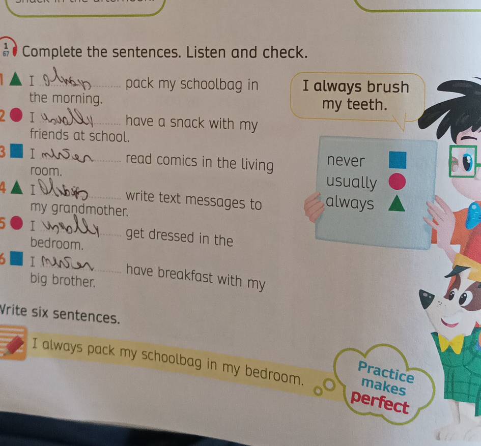 ● Complete the sentences. Listen and check.
_I
pack my schoolbag in I always brush
the morning.
my teeth.
I_ have a snack with my
friends at school.
3 _T read comics in the living never
room. usually
a I_ write text messages to
my grandmother.
always
a I_ get dressed in the
bedroom.
_
I
have breakfast with my
big brother.
Vrite six sentences.
I always pack my schoolbag in my bedroom. perfect
Practice
makes