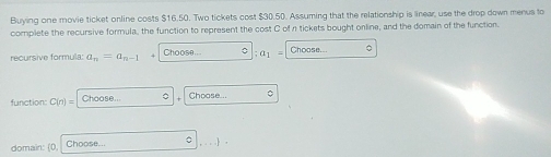 Buying one movie ticket online costs $16.50. Two tickets cost $30.50. Assuming that the relationship is linear, use the drop down menus to 
complete the recursive formula, the function to represent the cost C of n tickets bought online, and the domain of the function. 
recursive formula: a_n=a_n-1 Choose... C a_1- Choose... 。 
function: C(n)= Choose... 。 Choose... 。 
domain: (0, Choose... 。  ,