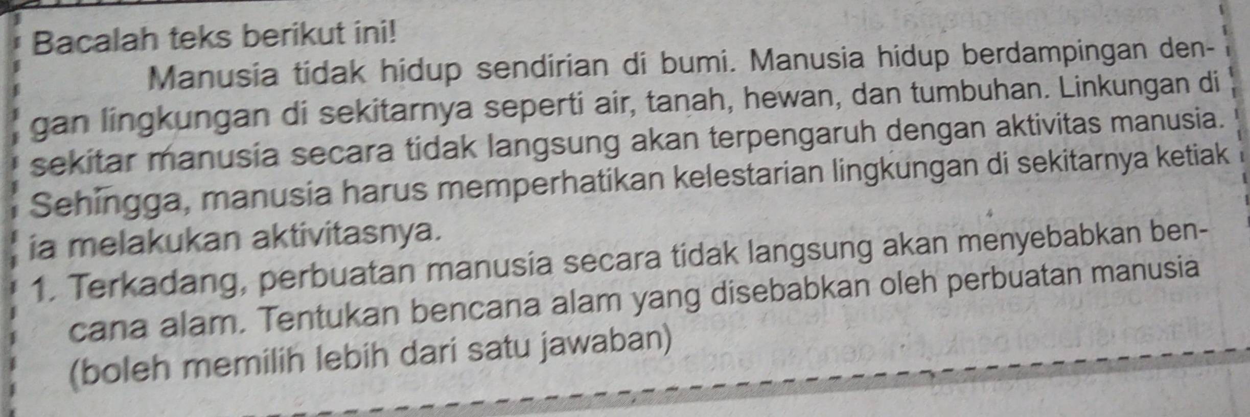 Bacalah teks berikut ini! 
Manusia tidak hidup sendirian di bumi. Manusia hidup berdampingan den- 
gan lingkungan di sekitarnya seperti air, tanah, hewan, dan tumbuhan. Linkungan di 
sekitar manusia secara tidak langsung akan terpengaruh dengan aktivitas manusia. 
Sehingga, manusia harus memperhatikan kelestarian lingkungan di sekitarnya ketiak 
ia melakukan aktivitasnya. 
1. Terkadang, perbuatan manusia secara tidak langsung akan menyebabkan ben- 
cana alam. Tentukan bencana alam yang disebabkan oleh perbuatan manusia 
(boleh memilih lebih dari satu jawaban)