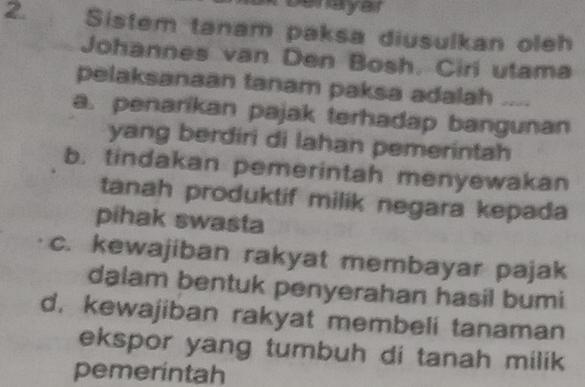 benayar
2. Sistem tanam paksa diusulkan oleh
Johannes van Den Bosh. Ciri utama
pelaksanaan tanam paksa adalah ....
a. penarikan pajak terhadap bangunan
yang berdiri di lahan pemerintah
b. tindakan pemerintah menyewakan
tanah produktif milik negara kepada
pihak swasta
c. kewajiban rakyat membayar pajak
dalam bentuk penyerahan hasil bumi
d. kewajiban rakyat membeli tanaman
ekspor yang tumbuh di tanah milik 
pemerintah