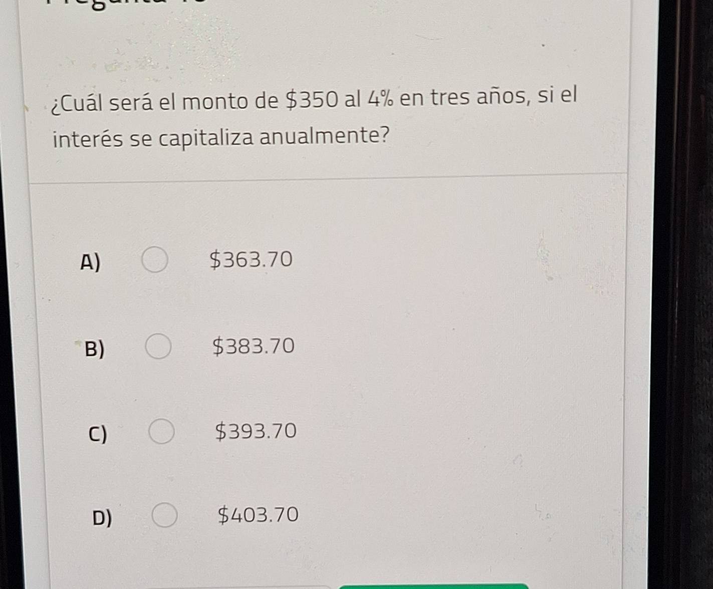 ¿Cuál será el monto de $350 al 4% en tres años, si el
interés se capitaliza anualmente?
A) $363.70
B) $383.70
C) $393.70
D) $403.70