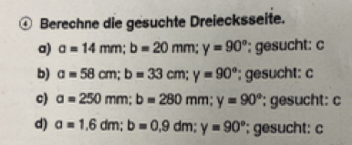 ④ Berechne die gesuchte Dreiecksseite.
a) a=14mm; b=20mm; y=90° '; gesucht: c
b) a=58cm; b=33cm; y=90° '; gesucht: c
c) a=250mm; b=280mm; y=90° gesucht: c
d) a=1,6dm; b=0,9dm; y=90° '; gesucht: c