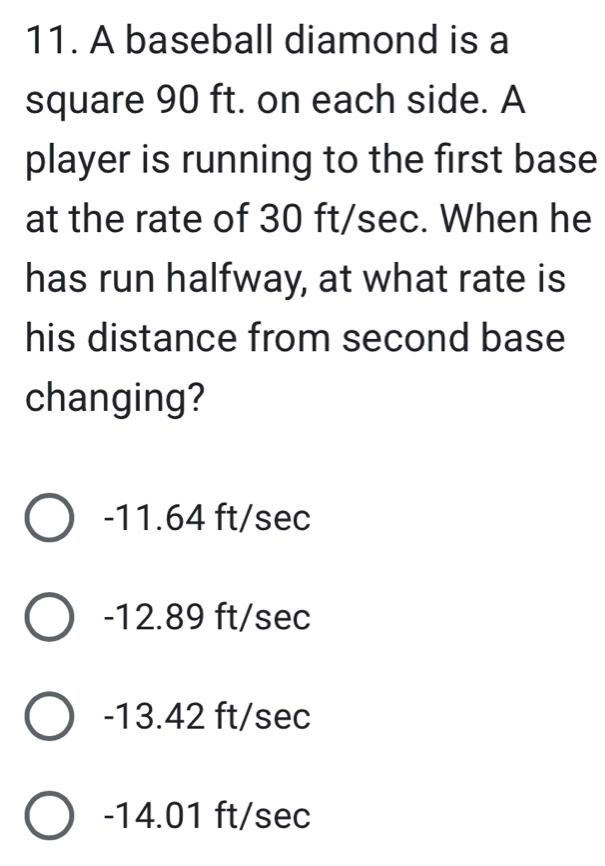 A baseball diamond is a
square 90 ft. on each side. A
player is running to the first base
at the rate of 30 ft/sec. When he
has run halfway, at what rate is
his distance from second base
changing?
-11.64 ft/sec
-12.89 ft/sec
-13.42 ft/sec
-14.01 ft/sec