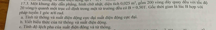 Một khung dây dẫn phẳng, hình chữ nhật, diện tích 0.025m^2 7, gồm 200 vòng dây quay đều với tốc độ
20 vòng/s quanh một trục cổ định trong một từ trường đều có B=0.50T * Gốc thời gian là lúc B hợp với
pháp tuyển 1 góc π/6 rad.
a. Tính từ thông và suất điện động cực đại suất điện động cực đại.
b. Viết biểu thức của từ thông và suất điện động.
c. Tính độ lệch pha của suất điện động và từ thông.