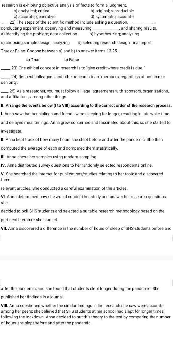 research is exhibiting objective analysis of facts to form a judgment.
a) analytical; critical b) original; reproducible
c) accurate; generative d) systematic; accurate
_ 22) The steps of the scientific method include asking a question,_
conducting experiment, observing and measuring, _and sharing results.
a) identifying the problem; data collection b) hypothesizing; analyzing
c) choosing sample design; analyzing d) selecting research design; final report
True or False. Choose between a) and b) to answer items 13-25.
a) True b) False
_. 23) One ethical concept in research is to "give credit where credit is due."
_24) Respect colleagues and other research team members, regardless of position or
s eni ori ty .
_25) As a researcher, you must follow all legal agreements with sponsors, organizations,
and affiliations, among other things
II. Arrange the events below (I to VIII) according to the correct order of the research process.
I. Anna saw that her siblings and friends were sleeping for longer, resulting in late wake-time
and delayed meal timings. Anna grew concerned and fascinated about this, so she started to
investigate .
II. Anna kept track of how many hours she slept before and after the pandemic. She then
computed the average of each and compared them statistically.
III. Anna chose her samples using random sampling.
IV. Anna distributed survey questions to her randomly selected respondents online.
V. She searched the internet for publications/studies relating to her topic and discovered
three
relevant articles. She conducted a careful examination of the articles.
VI. Anna determined how she would conduct her study and answer her research questions;
she
decided to poll SHS students and selected a suitable research methodology based on the
pertinent literature she studied.
VII. Anna discovered a difference in the number of hours of sleep of SHS students before and
after the pandemic, and she found that students slept longer during the pandemic. She
published her findings in a journal.
VIII. Anna questioned whether the similar findings in the research she saw were accurate
among her peers; she believed that SHS students at her school had slept for longer times
following the lockdown. Anna decided to put this theory to the test by comparing the number
of hours she slept before and after the pandemic.