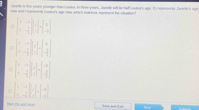 Janelle is five years younger than Louisa. In three years, Janelle will be half Louisa's age. If jrepresents Janelle's age
now and / represents Louisa's age now, which matrices represent the situation?
beginbmatrix 1&-1 1&- 1/2 endbmatrix beginbmatrix 1 1endbmatrix =beginbmatrix 5 -3endbmatrix
beginbmatrix 1&-1 1&- 1/2 endbmatrix beginbmatrix j iendbmatrix =beginbmatrix 5 - 3/2 endbmatrix
beginbmatrix 1&-1 1&- 1/2 endbmatrix beginbmatrix j tendbmatrix =beginbmatrix -5 - 3/2 endbmatrix
beginbmatrix 1&-1 1&- 1/2 endbmatrix beginbmatrix 1 1 1endbmatrix =beginbmatrix -5 -3endbmatrix
Mark this and return Save and Exit Next Suhmt