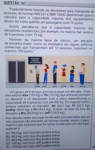 'Especialmente falando de elevadores para transporte de
pessoas, as normas NM 207 e NBR 16042 determinam que os
cálculos para a capacidade máxima dos equipamentos
devem ter como padrão um passageiro com 75 quilos.
Assim, percebe-se que a capacidade máxima dos
elevadores residenciais, por exemplo, na maioria das vezes é
de 6 pessoas (com 75 kg).
Partindo da mesma base de cálculo, um elevador
de tamanho maior, como os instalados em alguns edifícios
comerciais que transportam até 10 pessoas, suportam no
máximo 750 quilos."
Um grupo de 8 amigos precisava pegar um elevador. Entre
eles estava Alex (105 kg) e Thi (102 kg) que entraram primeiro
no elevador e se depararam com a placa especificando a
capacidade de 6 pessoas com até 450 kg. Em seguida outros
amigos entraram no elevador: Bê (66,3kg) Fê (60,0kg)
Andrey (80,0 kg) e Pri (55,4kg) , ficando do lado de fora do
elevador a Bru (85,0 kg) e o Jeff (100,5 kg).
Alex decidiu ceder seu lugar no elevador pois percebeu que as
seis pessoas não atendiam as normas citadas. Assim, o peso
máximo que a pessoa que for entrar no elevador em seu lugar
pode ter é
(A) 90,3 kg, com isso Bru poderá entrar
(B) 80,3 kg, com isso Bru poderá entrar
(C) 86,3 kg, com isso Bru poderá entrar
(D) 100 kg, com isso Jeff poderá entrar
(E) 105 kg, com isso Jeff poderá entrar
(B