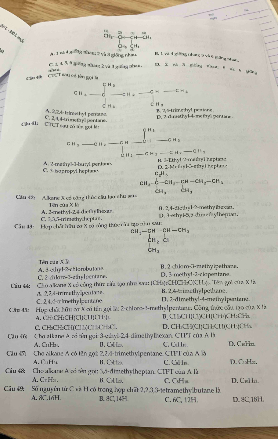 (1) (2) 3
50 L - 300 L m²
-CH-
CH₃ CH
A. 1 và 4 giống nhau; 2 và 3 giống nhau. B. 1 và 4 giống nhau; 5 và 6 giống nhau.
C. 1, 4, 5, 6 giống nhau; 2 và 3 giống nhau. D. 2 và 3 giống nhau; 5 và 6 giống
nhau.
Câu 40:
CTCT sau có tên gọi là
CH _ c_ H_3_ cH_2 _C H _ CH_3
d_H_3 □ 1 H_3
B. 2,4-trimethyl pentane.
A. 2,2,4-trimethyl pentane.
D. 2-đimethyl-4-methyl pentane.
C. 2,4,4-trimethyl pentane.
Câu 41: CTCT sau có tên gọi là:
CH_3
C H_3 _C H _C H C H CH 3
C H_2 C H 2 _C H_2-CH_3
B. 3-Eth v|-2- methyl heptane.
A. 2-methyl-3-butyl pentane.
C. 3-isopropyl heptane. D. 2-Methyl-3-ethyl heptane.
C_2H_5
beginarrayr CH_3-CH_2-CH-CH_2-CH_3 CH_3CH_3endarray
Câu 42: Alkane X có công thức cấu tạo như sau:
Tên của X là
A. 2-methyl-2,4-điethylhexan. B. 2,4-điethyl-2-methylhexan.
C. 3,3,5-trimethylheptan. D. 3-ethyl-5,5-đimethylheptan.
Câu 43: Hợp chất hữu cơ X có công thức cấu tạo như sau:
CH_3-CH-CH-CH_3
CH_2 CI
CH_3
Tên của X là
A. 3-ethyl-2-chlorobutane. B. 2-chloro-3-methylpethane.
C. 2-chloro-3-ethylpentane. D. 3-methyl-2-clopentane.
Câu 44: Cho alkane X có công thức cấu tạo như sau: (CH₃)₂CHCH₂C(CH₃)₃. Tên gọi của X là
A. 2,2,4-trimethylpentane. B. 2,4-trimethylpethane.
C. 2,4,4-trimethylpentane. D. 2-đimethyl-4-methylpentane.
Câu 45: Hợp chất hữu cơ X có tên gọi là: 2-chloro-3-methylpentane. Công thức cấu tạo của X là
A. CH₃CH₂CH(Cl)CH(CH₃)₂. B、 CH₃CH(Cl)CH(CH₃)CH₂CH₃.
C. CH₃CH₂CH(CH₃)CH₂CH₂Cl. D. CH₃CH(Cl)CH₃CH(CH₃)CH₃.
Câu 46: Cho alkane A có tên gọi: 3-ethyl-2,4-đimethylhexan. CTPT của A là
A. C11H24. B. C9H20. C. C8H18. D. C10H22.
Câu 47: Cho alkane A có tên gọi: 2,2,4-trimethylpentane. CTPT của A là
A. C11H24. B. C9H20. C. C8H18. D. C10H22.
Câu 48: Cho alkane A có tên gọi: 3,5-đimethylheptan. CTPT của A là
A. C11H24. B. C9H20. C. C8H18. D. C10H22.
Câu 49: Số nguyên tử C và H có trong hợp chất 2,2,3,3-tetramethylbutane là
A. 8C,16H. B. 8C,14H. C. 6C, 12H. D. 8C,18H.