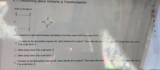 3.7 | Reasoning about Similarity & Transformations 
5o 
Refer 10 the figures 
H 
Find a sequence of rigid transformations and dillations that takes square ABCD to square EFGH. 
Translate by the directed line segment AE, which will take 8 to a point B". Then rolate with ceno n ty age tEP. Finally, diate with censes
E by scale factor frac  
Dilate using center É by scale factor  2/5 
Dilate using center Eby scale factor t
Transilate by the directed line segment AE, which will take B to a point B '. Then rotate with center ong ly diate with center
E by scale factor  1/3 