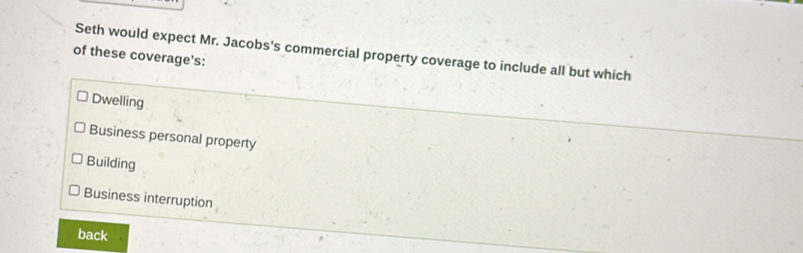 Seth would expect Mr. Jacobs's commercial property coverage to include all but which
of these coverage’s:
Dwelling
Business personal property
Building
Business interruption
back