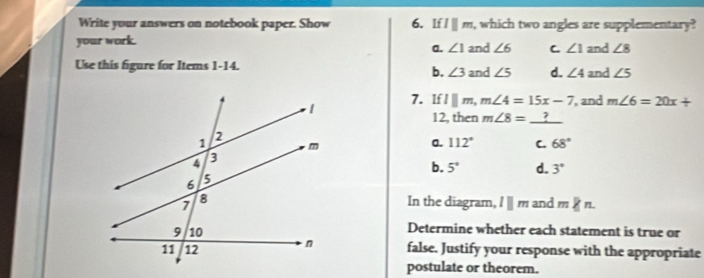 Write your answers on notebook paper. Show 6. If lparallel m , which two angles are supplementary?
your work. and ∠ 6 C ∠ 1 and ∠ 8
a. ∠ 1
Use this figure for Items 1-14. and ∠ 5 d. ∠ 4 and ∠ 5
b. ∠ 3
7. If lparallel m, m∠ 4=15x-7 , and m∠ 6=20x+
12, then m∠ 8= ?
a. 112° C. 68°
b. 5° d. 3°
In the diagram, l ∥ m and m n.
Determine whether each statement is true or
false. Justify your response with the appropriate
postulate or theorem.