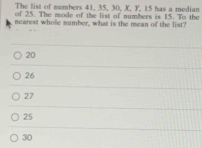 The list of numbers 41, 35, 30, X, Y, 15 has a median
of 25. The mode of the list of numbers is 15. To the
nearest whole number, what is the mean of the list?
20
26
27
25
30