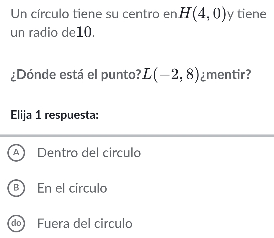 Un círculo tiene su centro en H(4,0) y tiene
un radio de10.
¿Dónde está el punto? L(-2,8) ¿mentir?
Elija 1 respuesta:
A) Dentro del circulo
B) En el circulo
do) Fuera del circulo