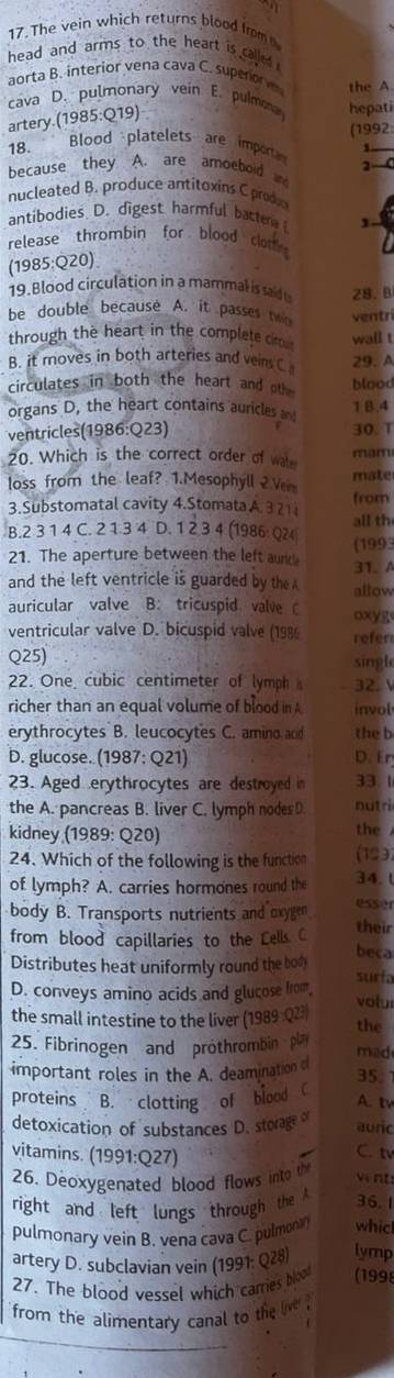 The vein which returns blood from
head and arms to the heart is called .
aorta B. interior vena cava C. supero the A.
cava D. pulmonary vein E. pulmona hepati
artery.(1985:Q19)
(1992
18. Blood platelets are import , 
because they A. are amoeboid n
nucleated B. produce antitoxins C prodo
antibodies D. digest harmful bact
release thrombin for blood clot
(1985:Q20)
19. Blood circulation in a mammal is sad 28. B
be double because A. it passes to ventri
through the heart in the complete cim wall t
B. it moves in both arteries and vein C 29. A
circulates in both the heart and th blood
organs D, the heart contains auricles an 1 B.4
ventricles(1986:Q23) 30. T
20. Which is the correct order of wale mam
loss from the leaf? 1.Mesophyll 2 Vem mate
3.Substomatal cavity 4.Stomata A. 3 21 from
B.2 3 1 4 C. 2 1 3 4 D. 1 2 3 4 (1986 Q24 (1993 all th
21. The aperture between the left aurd 31. A
and the left ventricle is guarded by the A allow
auricular valve B: tricuspid valve oxyg
ventricular valve D. bicuspid valve (198 refer
Q25) singl
22. One cubic centimeter of lymph 32. V
richer than an equal volume of blood in A invol
erythrocytes B. leucocytes C. amino and the b
D. glucose. (1987: Q21) D. Er
23. Aged erythrocytes are destroyed in 33. 1
the A. pancreas B. liver C. lymph nodes D nutri
kidney (1989: Q20) the 
24. Which of the following is the function (193)
of lymph? A. carries hormones round the 34. l
body B. Transports nutrients and oxygen esser
their
from blood capillaries to the Lells C beca
Distributes heat uniformly round the bon surfa
D. conveys amino acids and glucose from
volur
the small intestine to the liver (1989:Q23)
25. Fibrinogen and prothrombin pla the mad
important roles in the A. deamination o 35.
proteins B. clotting of blood C
A. t
detoxication of substances D. storage o auric
vitamins. (1991:Q27)
C. tv
26. Deoxygenated blood flows into th vent
right and left lungs through the A 36.1
pulmonary vein B. vena cava C. pulmonn whicl
artery D. subclavian vein (1991: Q28) lymp
27. The blood vessel which carries bloo (199)
from the alimentary canal to the ve .