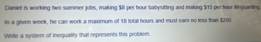 Daniel is working two summer jobs, making $8 per hour babysitting and making $15 per hour lifeguarding. 
In a given week, he can work a maximum of 18 total hours and must earn no less than $200. 
Write a system of inequality that represents this problem.