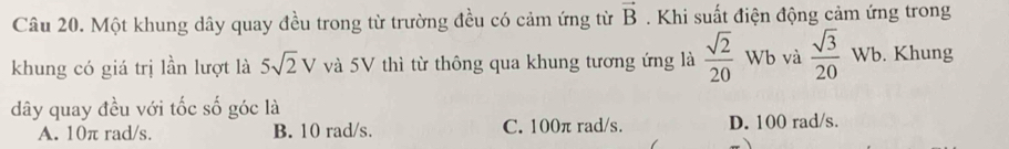 Một khung dây quay đều trong từ trường đều có cảm ứng từ vector B. Khi suất điện động cảm ứng trong
khung có giá trị lần lượt là 5sqrt(2)V và 5V thì từ thông qua khung tương ứng là  sqrt(2)/20  Wb và  sqrt(3)/20 Wt. Khung
dây quay đều với tốc số góc là
A. 10π rad/s. B. 10 rad/s. C. 100π rad/s. D. 100 rad/s.