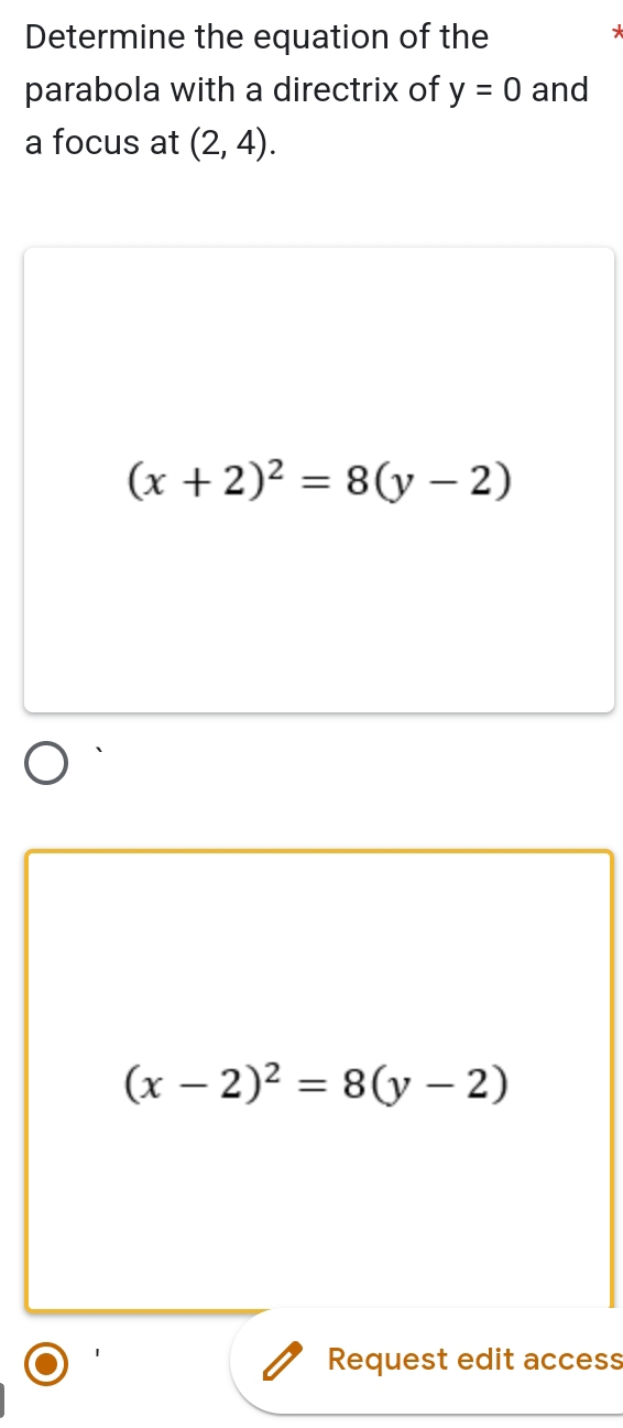 Determine the equation of the
parabola with a directrix of y=0 and
a focus at (2,4).
(x+2)^2=8(y-2)
(x-2)^2=8(y-2)
Request edit access