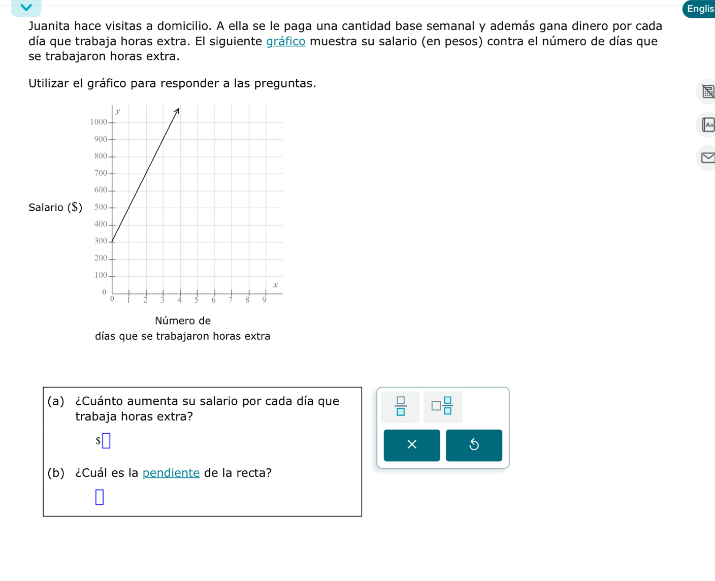 Englis 
Juanita hace visitas a domicilio. A ella se le paga una cantidad base semanal y además gana dinero por cada 
día que trabaja horas extra. El siguiente gráfico muestra su salario (en pesos) contra el número de días que 
se trabajaron horas extra. 
Utilizar el gráfico para responder a las preguntas. 
Salario ($) 
Número de 
días que se trabajaron horas extra 
(a) ¿Cuánto aumenta su salario por cada día que 
trabaja horas extra?
 □ /□   □  □ /□  
× 
(b) ¿Cuál es la pendiente de la recta?