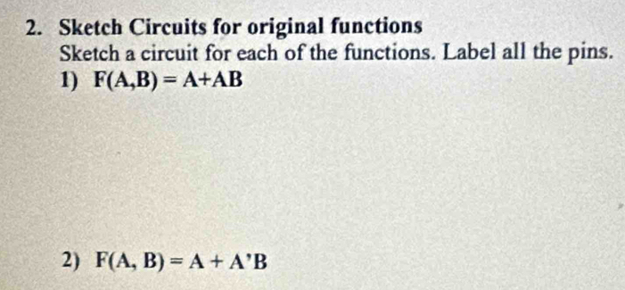 Sketch Circuits for original functions 
Sketch a circuit for each of the functions. Label all the pins. 
1) F(A,B)=A+AB
2) F(A,B)=A+A'B