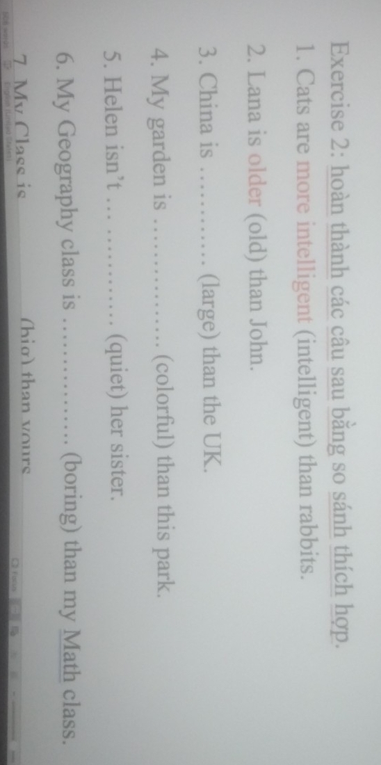 hoàn thành các câu sau bằng so sánh thích hợp. 
1. Cats are more intelligent (intelligent) than rabbits. 
2. Lana is older (old) than John. 
3. China is ............ (large) than the UK. 
4. My garden is _(colorful) than this park. 
5. Helen isn’t … ………__ (quiet) her sister. 
6. My Geography class is ……… (boring) than my Math class. 
7 Mv Class is (hig) than yours 
2