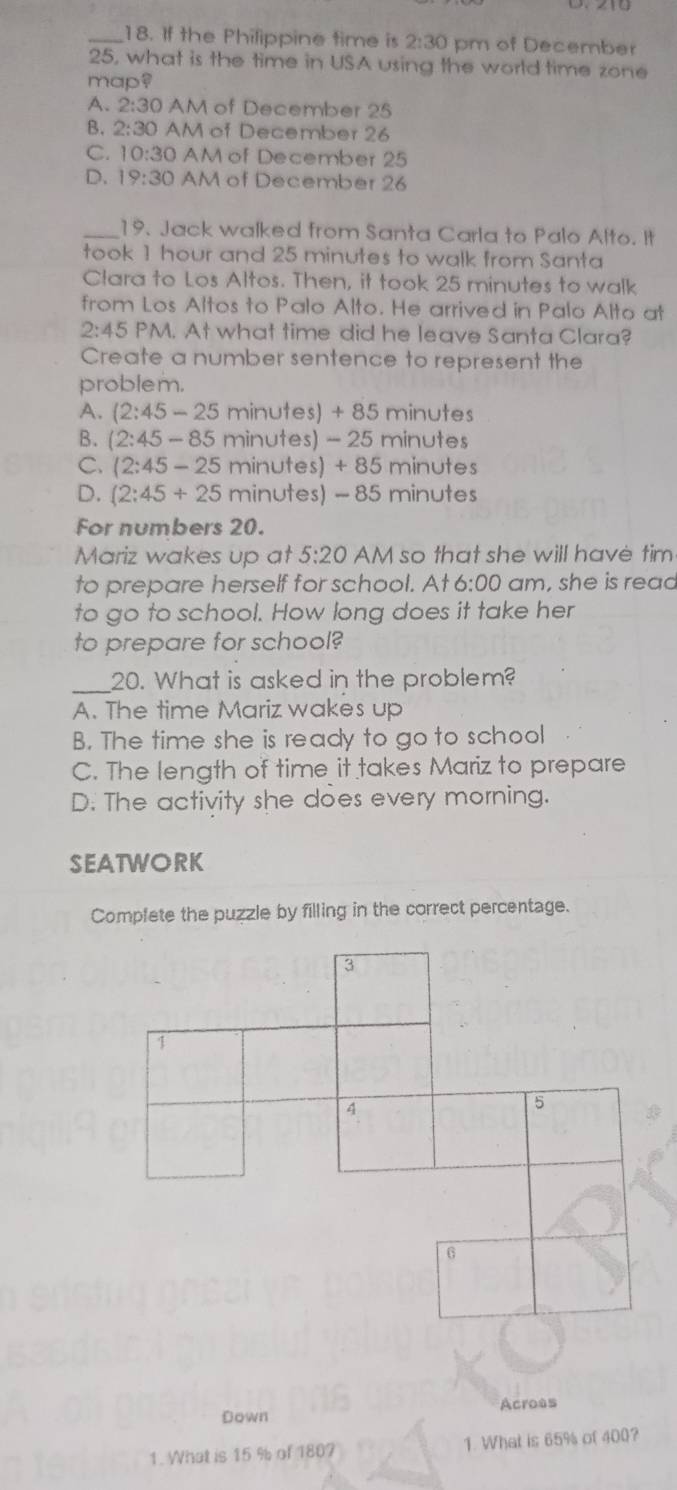 If the Philippine time is 2:30 pm of December
25, what is the time in USA using the world time zone
map?
A. 2:30 AM of December 25
B. 2:30 AM of December 26
C. 10:30 AM of December 25
D. 19:30 AM of December 26
_19. Jack walked from Santa Carla to Palo Alto. It
took 1 hour and 25 minutes to walk from Santa
Clara to Los Altos. Then, it took 25 minutes to walk
from Los Altos to Palo Alto. He arrived in Palo Alto at
2:45 PM. At what time did he leave Santa Clara?
Create a number sentence to represent the
problem.
A. (2:45-25 minutes) + 85 minutes
B. (2:45-85 minutes) - 25 minutes
C. (2:45-25 minutes) + 85 minutes
D. (2:45+25 minutes) - 85 minutes
For numbers 20.
Mariz wakes up at 5:20 AM so that she will have tim
to prepare herself for school. At 6:00 am, she is read
to go to school. How long does it take her
to prepare for school?
_20. What is asked in the problem?
A. The time Mariz wakes up
B. The time she is ready to go to school
C. The length of time it takes Mariz to prepare
D. The activity she does every morning.
SEATWORK
Complete the puzzle by filling in the correct percentage.
3
1
4
5
G
Down Acroas
1. What is 15 % of 1807 1. What is 65% of 400?