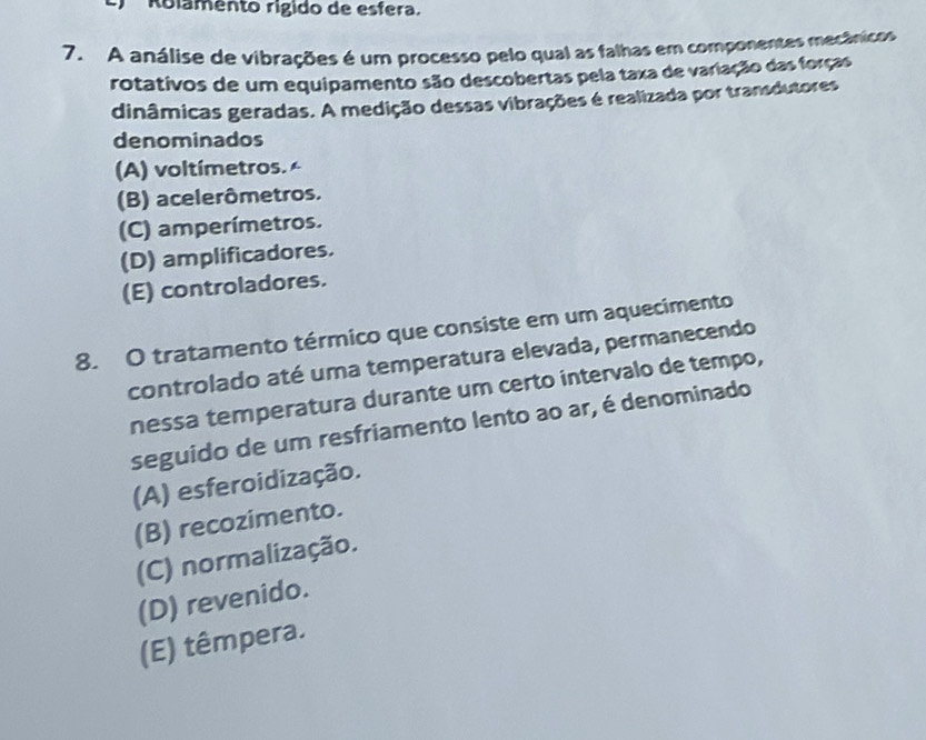 Rolamento rigido de esfera.
7. A análise de vibrações é um processo pelo qual as falhas em componentes mecânicos
rotativos de um equipamento são descobertas pela taxa de variação das forças
dinâmicas geradas. A medição dessas vibrações é realizada por transdutores
denominados
(A) voltímetros.
(B) acelerômetros.
(C) amperímetros.
(D) amplificadores.
(E) controladores.
8. O tratamento térmico que consiste em um aquecimento
controlado até uma temperatura elevada, permanecendo
nessa temperatura durante um certo intervalo de tempo,
seguido de um resfriamento lento ao ar, é denominado
(A) esferoidização.
(B) recozimento.
(C) normalização.
(D) revenido.
(E) têmpera.