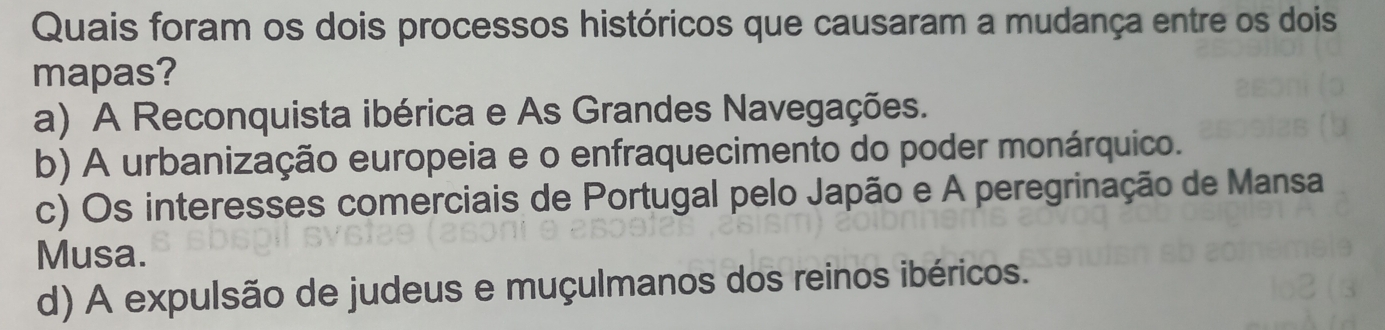 Quais foram os dois processos históricos que causaram a mudança entre os dois
mapas?
a) A Reconquista ibérica e As Grandes Navegações.
b) A urbanização europeia e o enfraquecimento do poder monárquico.
c) Os interesses comerciais de Portugal pelo Japão e A peregrinação de Mansa
Musa.
d) A expulsão de judeus e muçulmanos dos reinos ibéricos.