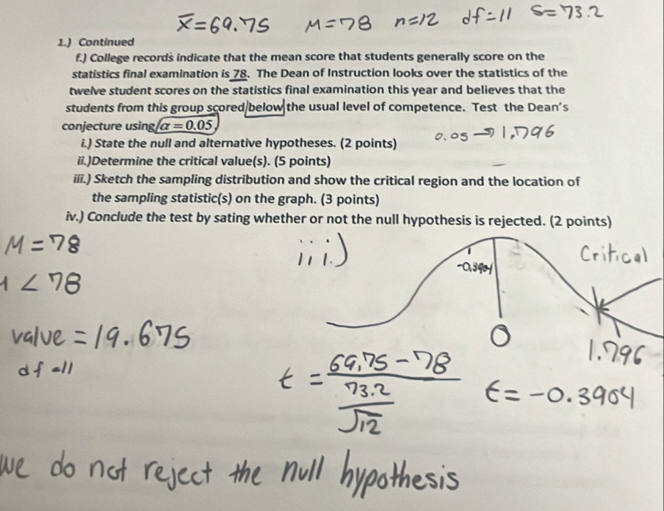 1.) Continued 
f.) College records indicate that the mean score that students generally score on the 
statistics final examination is 78. The Dean of Instruction looks over the statistics of the 
twelve student scores on the statistics final examination this year and believes that the 
students from this group scored/below the usual level of competence. Test the Dean's 
conjecture using alpha =0.05
i.) State the null and alternative hypotheses. (2 points) 
ii.)Determine the critical value(s). (5 points) 
iii.) Sketch the sampling distribution and show the critical region and the location of 
the sampling statistic(s) on the graph. (3 points) 
iv.) Conclude the test by sating whether or not the null hypothesis is rejected. (2 points)