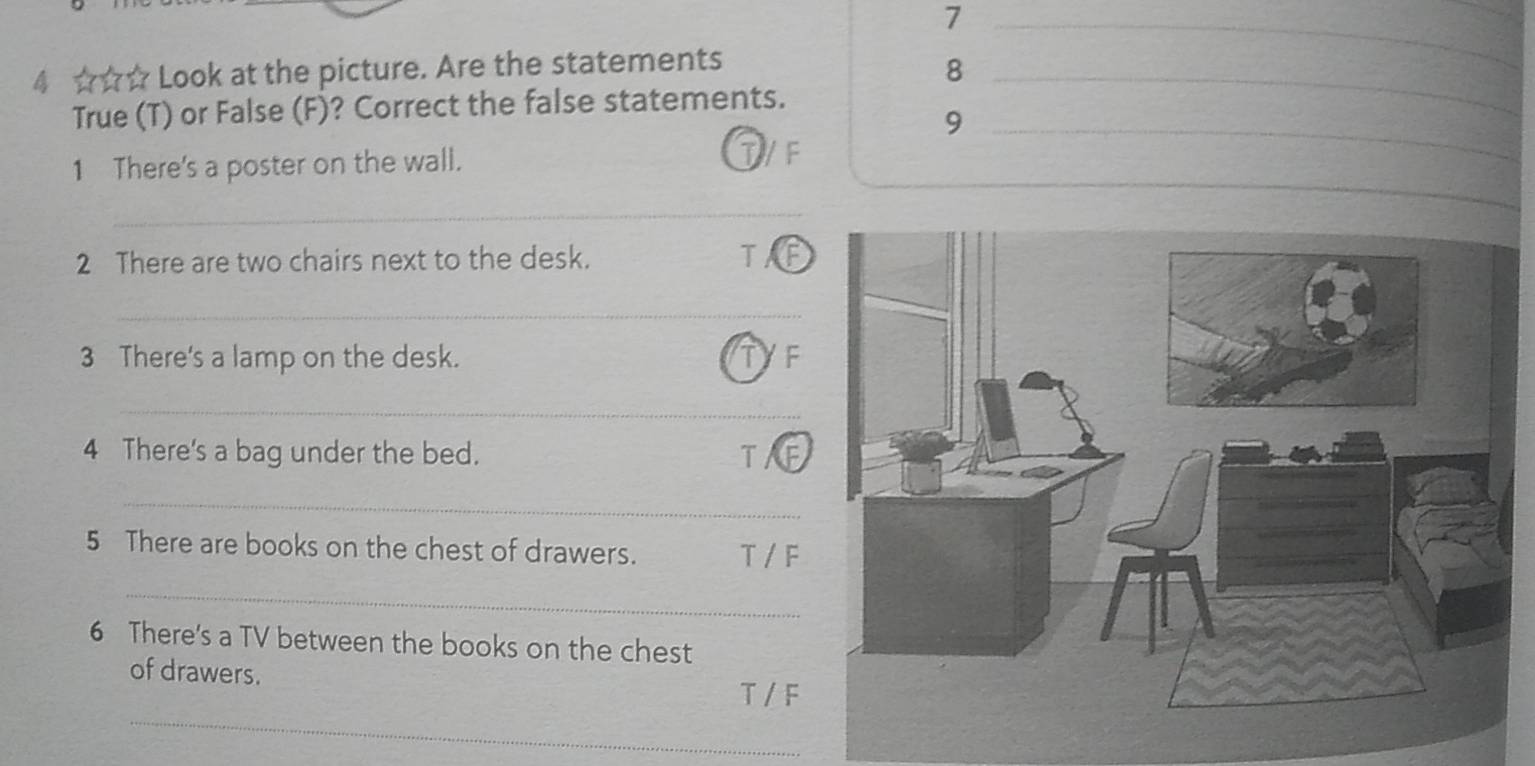 7 
4 ☆☆☆ Look at the picture. Are the statements_ 
8 
True (T) or False (F)? Correct the false statements. 
_9 
_ 
1 There's a poster on the wall. 
T/F 
_ 
2 There are two chairs next to the desk. TA a 
_ 
3 There's a lamp on the desk. TYF 
_ 
4 There's a bag under the bed. TAE 
_ 
5 There are books on the chest of drawers. T / F 
_ 
6 There's a TV between the books on the chest 
of drawers. 
_ 
T / F