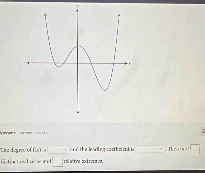 Answer Attempt 1 out of 2 
The degree of f(x) is . and the leading coefficient is (-3=∠ 4=∠ 3 □ ,□ ) . There are □ 
distinct real zeros and □ relative extremes.