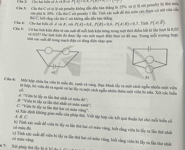 Cho hai biên cô A và B có P(A)=0,4;P(B)=0,?,1(
Câu 3: Cầu thủ C có tỷ lệ sút penalty không dẫn đến bàn thắng là 25% và tỷ lệ sút penalty bị thủ môn
cản phá là 20%. Cầu thủ C sút penalty 1 lần. Tính xác suất đề thủ môn cản được cú sút của cầu
thủ C, biết rằng cầu thủ C sút không dẫn đến bàn thắng.
Câu 4: Cho hai biến cố A và B , với P(A)=0,8,P(B)=0,6,P(A|B)=0,7. Tính P(A|overline B).
Câu 5: Có hai linh kiện điện tử xác suất đề mỗi linh kiện hỏng trong một thời điểm bắt kì lần lượt là 0,02
và 0,03? Hai linh kiện đó được lắp vào một mạch điện theo sơ đồ sau. Trong mỗi trường hợp,
tính xác suất để trong mạch điện có dòng điện chạy qua.
a)
Câu 6: Một hộp chứa ba viên bi mẫu đỏ, xanh và vàng. Bạn Minh lấy ra một cách ngẫu nhiên một viên
từ hộp, bỏ viên đó ra ngoài và lại lấy ra một cách ngẫu nhiên thêm một viên bi nữa. Xét các biến
cố:
A: “Viên bi lấy ra lần thứ nhất có màu đỏ”;
B: “Viên bi lấy ra lần thứ nhất có màu xanh”;
C: “Viên bi lấy ra lần thứ hai có màu vàng”.
a) Xác định không gian mẫu của phép thử. Viết tập hợp các kết quả thuận lợi cho mỗi biến cố
A, B, C.
b) Tính xác suất đề viên bi lấy ra lần thứ hai có màu vàng, biết rằng viên bi lấy ra lần thứ nhất
có màu đỏ.
c) Tính xác suất đề viên bi lấy ra lần thứ hai có màu vàng, biết rằng viên bi lấy ra lần thứ nhất
có màu vàng.
u 7: Xét phép thử lấy bị ở Ví dụ