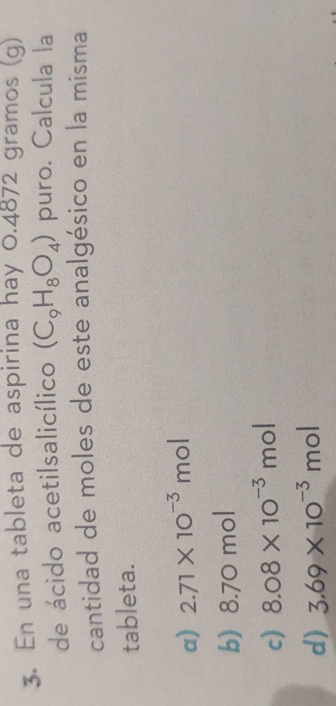 En una tableta de aspirina hay 0.4872 gramos (g)
de ácido acetilsalicílico (C_9H_8O_4) puro. Calcula la
cantidad de moles de este analgésico en la misma
tableta.
a) 2.71* 10^(-3) n nol
b) 8.70 mol
c) 8.08* 10^(-3)mc
d) 3.69* 10^(-3)mol